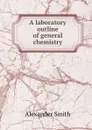 A laboratory outline of general chemistry - Alexander Smith