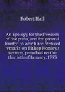 An apology for the freedom of the press, and for general liberty: to which are prefixed remarks on Bishop Horsley.s sermon, preached on the thirtieth of January, 1793 - Robert Hall