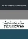 The pathway to reality: being the Gifford lectures delivered in the University of St. Andrews, 1902-1904 - R B. Haldane Viscount Haldane