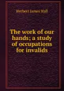 The work of our hands; a study of occupations for invalids - Herbert James Hall