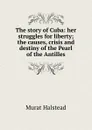 The story of Cuba: her struggles for liberty; the causes, crisis and destiny of the Pearl of the Antilles - Halstead Murat