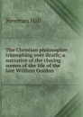 The Christian philosopher triumphing over death; a narrative of the closing scenes of the life of the late William Gordon - Newman Hall