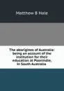 The aborigines of Australia: being an account of the institution for their education at Poonindie, in South Australia . - Matthew B Hale