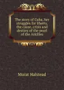 The story of Cuba, her struggles for liberty, the cause, crisis and destiny of the pearl of the Antilles - Halstead Murat