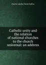 Catholic unity and the relation of national churches to the church universal: an address - Charles Lindley Wood Halifax