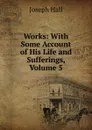 Works: With Some Account of His Life and Sufferings, Volume 5 - Hall Joseph