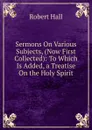Sermons On Various Subjects, (Now First Collected): To Which Is Added, a Treatise On the Holy Spirit - Robert Hall