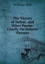The Victory of Defeat, and Other Poems: Chiefly On Hebrew Themes - William Hall