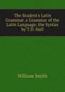 The Student.s Latin Grammar. a Grammar of the Latin Language. the Syntax by T.D. Hall - Smith William