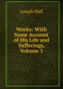 Works: With Some Account of His Life and Sufferings, Volume 3 - Hall Joseph