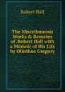 The Miscellaneous Works . Remains of .Robert Hall with a Memoir of His Life by Olinthus Gregory. - Robert Hall