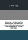 Scenes in a Soldier.s Life, a Narrative of the Principal Events in Scinde, Beloochistan and Affghanistan, During 1839-1843 - J H W. Hall