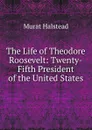 The Life of Theodore Roosevelt: Twenty-Fifth President of the United States - Halstead Murat