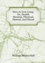 How to Live Long; Or, Health Maxims, Physical, Mental, and Moral - William Whitty Hall