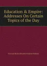 Education . Empire: Addresses On Certain Topics of the Day - Viscount Richard Burdon Haldane Haldane