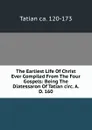 The Earliest Life Of Christ Ever Compiled From The Four Gospels: Being The Diatessaron Of Tatian circ. A. D. 160 - Tatian ca. 120-173
