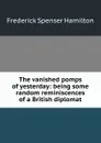 The vanished pomps of yesterday: being some random reminiscences of a British diplomat - Frederick Spenser Hamilton