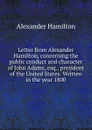 Letter from Alexander Hamilton, concerning the public conduct and character of John Adams, esq., president of the United States. Written in the year 1800 - Hamilton Alexander