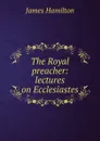 The Royal preacher: lectures on Ecclesiastes - Hamilton James