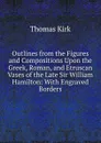 Outlines from the Figures and Compositions Upon the Greek, Roman, and Etruscan Vases of the Late Sir William Hamilton: With Engraved Borders - Thomas Kirk