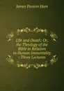 Life and Death: Or, the Theology of the Bible in Relation to Human Immortality ; Three Lectures - James Panton Ham