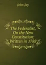 The Federalist, On the New Constitution: Written in 1788 - John Jay