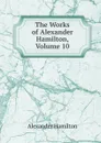 The Works of Alexander Hamilton, Volume 10 - Hamilton Alexander