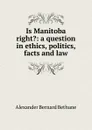 Is Manitoba right.: a question in ethics, politics, facts and law - Alexander Bernard Bethune