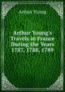 Arthur Young.s Travels in France During the Years 1787, 1788, 1789 - Arthur Young