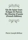 Vie De Saint Grat: Eveque Et Patron Du Diocese D.aoste (French Edition) - Pierre Joseph Béthaz