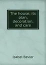 The house; its plan, decoration, and care - Isabel Bevier