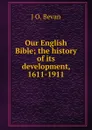 Our English Bible; the history of its development, 1611-1911 - J O. Bevan