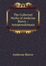 The Collected Works of Ambrose Bierce .: Antepenultimata - Bierce Ambrose