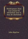 World peace: How war cannot be abolished; how it may be abolished - John Bigelow
