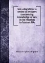 Sex-education: a series of lectures concerning knowledge of sex in its relation to human life - Maurice Alpheus Bigelow