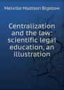 Centralization and the law: scientific legal education, an illustration - Melville Madison Bigelow
