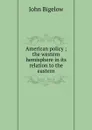 American policy ; the western hemisphere in its relation to the eastern - John Bigelow