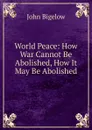 World Peace: How War Cannot Be Abolished, How It May Be Abolished - John Bigelow