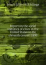 Report on the social statistics of cities in the United States at the eleventh census: 1890 - John S. 1838-1913 Billings