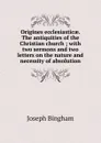 Origines ecclesiasticae. The antiquities of the Christian church ; with two sermons and two letters on the nature and necessity of absolution - Joseph Bingham