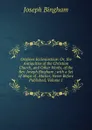 Origines Ecclesiasticae: Or, the Antiquities of the Christian Church, and Other Works, of the Rev. Joseph Bingham ; with a Set of Maps of . Matter, Never Before Published, Volume 1 - Joseph Bingham