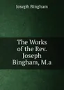 The Works of the Rev. Joseph Bingham, M.a. - Joseph Bingham