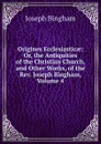 Origines Ecclesiasticae: Or, the Antiquities of the Christian Church, and Other Works, of the Rev. Joseph Bingham, Volume 4 - Joseph Bingham