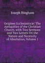 Origines Ecclesiasticae: The Antiquities of the Christian Church. with Two Sermons and Two Letters On the Nature and Necessity of Absolution, Volume 1 - Joseph Bingham