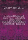 A history of the life and death, virtues and exploits of General George Washington: faithfully taken from authentic documents - M L. 1759-1825 Weems