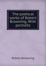 The poetical works of Robert Browning. With portraits - Robert Browning
