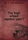 The high school algebra: part I - W J. b. 1846 Robertson