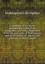 A catalogue of the books, manuscripts, works of art, antiquities, and relics, illustrative of the life and works of Shakespeare, and of the history of . library and museum in Henley Street - Shakespeare's Birthplace