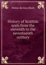 History of Scottish seals from the eleventh to the seventeenth century - Walter de Gray Birch