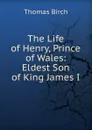 The Life of Henry, Prince of Wales: Eldest Son of King James I. - Thomas Birch